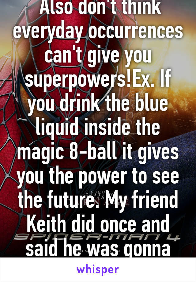  Also don't think everyday occurrences can't give you superpowers!Ex. If you drink the blue liquid inside the magic 8-ball it gives you the power to see the future. My friend Keith did once and said he was gonna die, then he did!