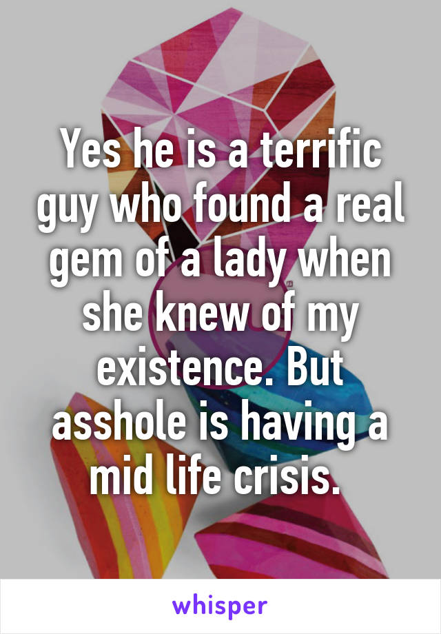 Yes he is a terrific guy who found a real gem of a lady when she knew of my existence. But asshole is having a mid life crisis. 