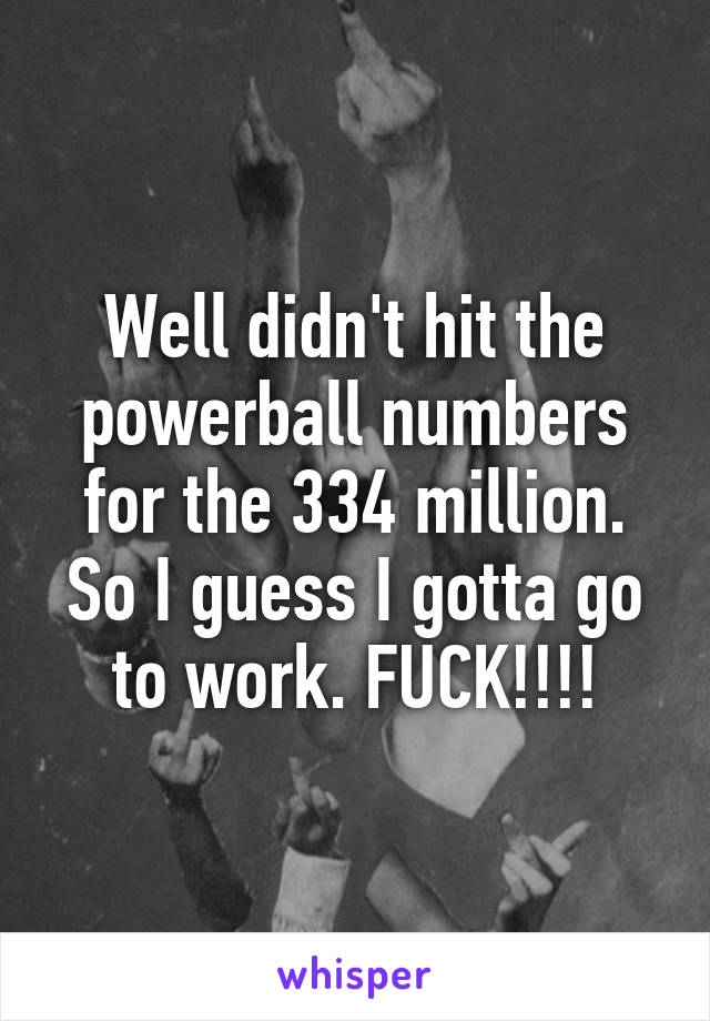 Well didn't hit the powerball numbers for the 334 million. So I guess I gotta go to work. FUCK!!!!