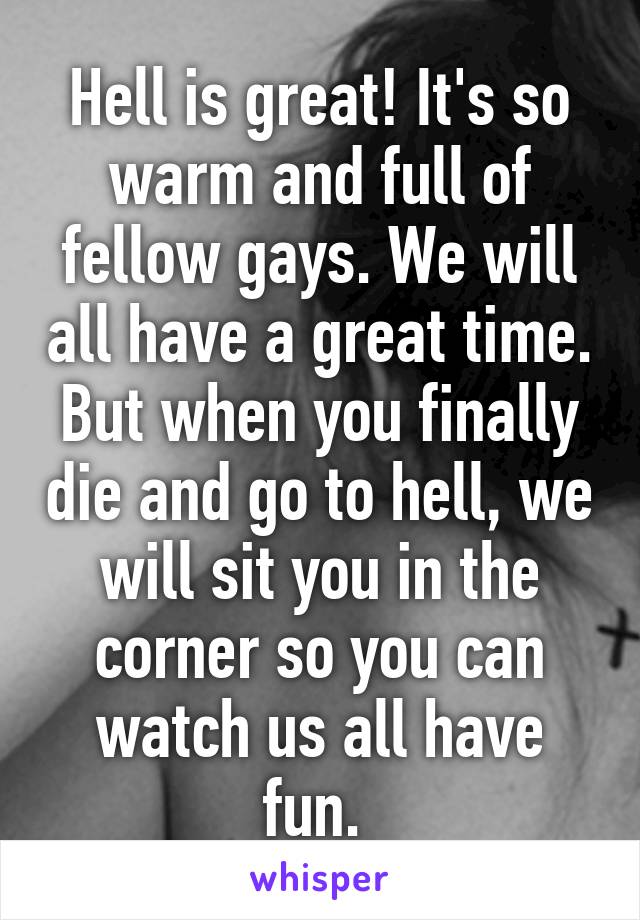 Hell is great! It's so warm and full of fellow gays. We will all have a great time. But when you finally die and go to hell, we will sit you in the corner so you can watch us all have fun. 