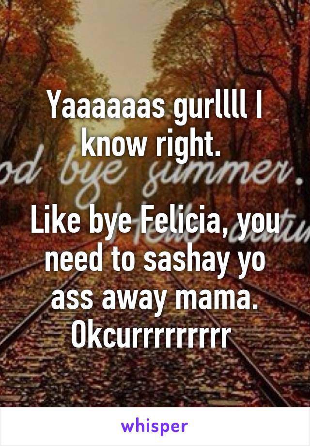 Yaaaaaas gurllll I know right. 

Like bye Felicia, you need to sashay yo ass away mama. Okcurrrrrrrrr 