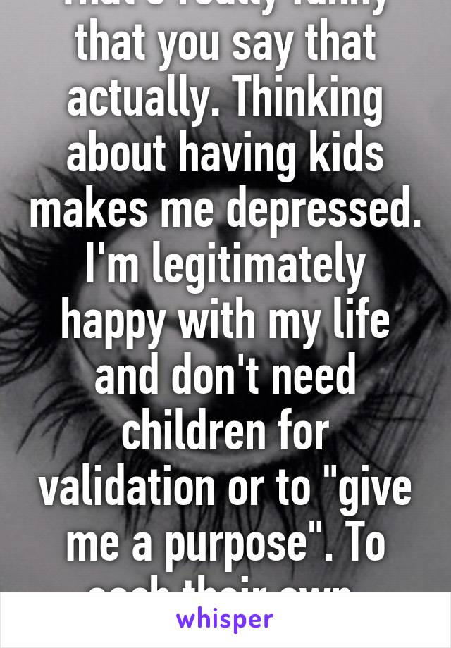 That's really funny that you say that actually. Thinking about having kids makes me depressed. I'm legitimately happy with my life and don't need children for validation or to "give me a purpose". To each their own, right?