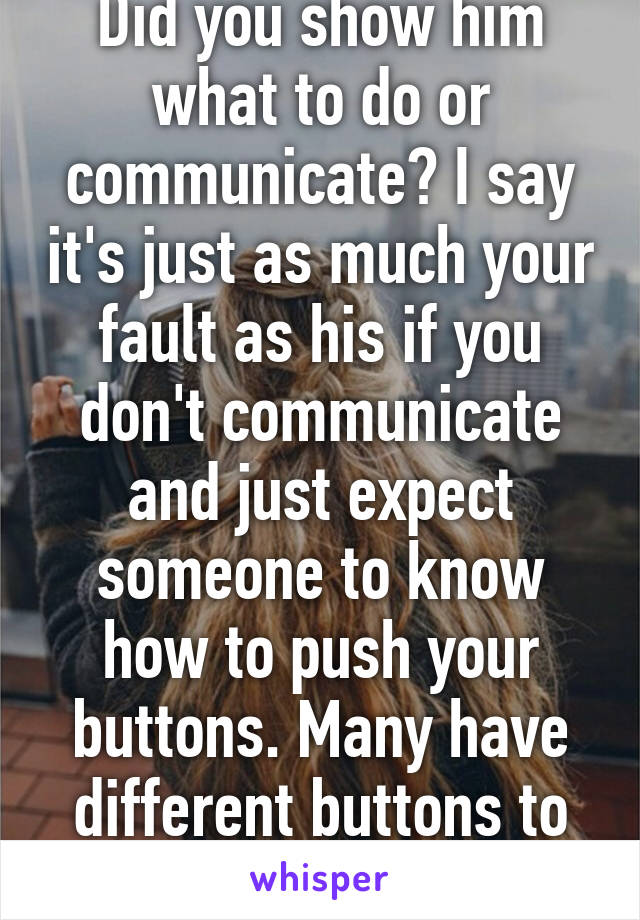 Did you show him what to do or communicate? I say it's just as much your fault as his if you don't communicate and just expect someone to know how to push your buttons. Many have different buttons to push so talk. 