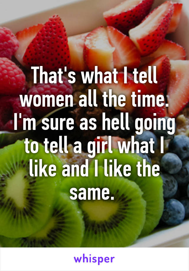 That's what I tell women all the time. I'm sure as hell going to tell a girl what I like and I like the same. 