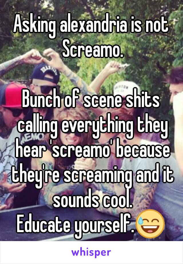 Asking alexandria is not Screamo.

Bunch of scene shits calling everything they hear 'screamo' because they're screaming and it sounds cool.
Educate yourself.😅