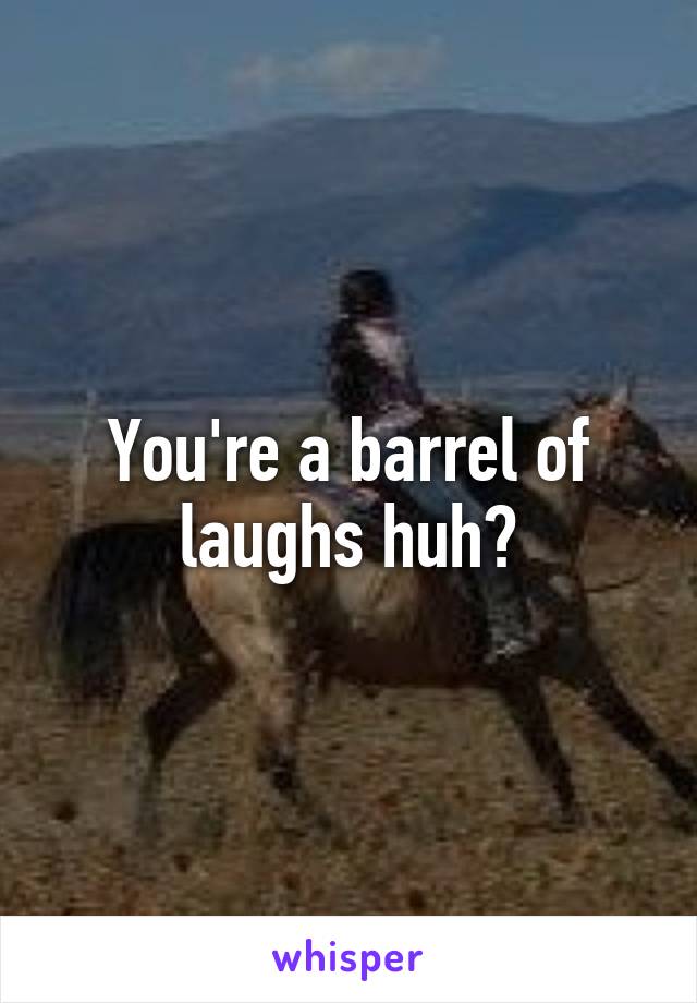 You're a barrel of laughs huh?