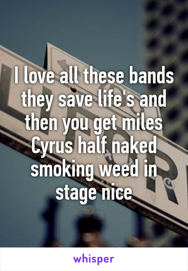 I love all these bands they save life's and then you get miles Cyrus half naked smoking weed in stage nice