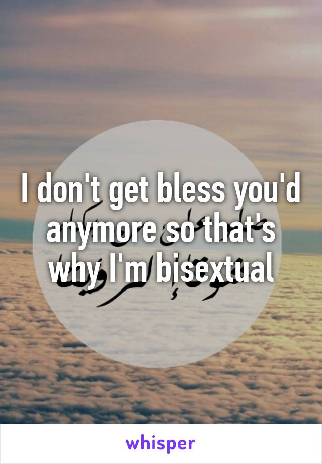 I don't get bless you'd anymore so that's why I'm bisextual