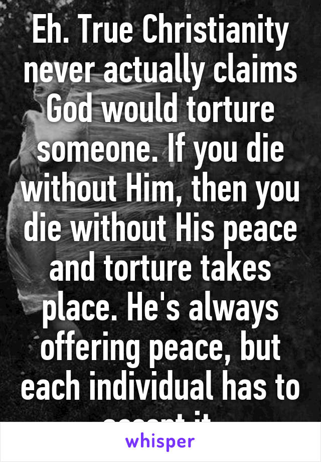 Eh. True Christianity never actually claims God would torture someone. If you die without Him, then you die without His peace and torture takes place. He's always offering peace, but each individual has to accept it.