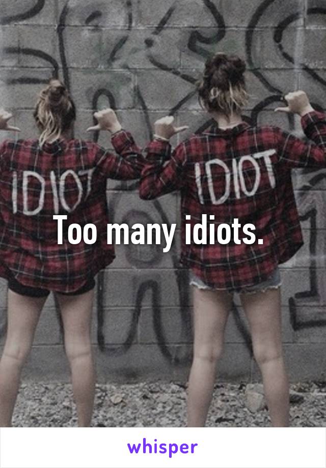 Too many idiots. 