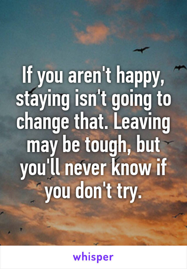 If you aren't happy, staying isn't going to change that. Leaving may be tough, but you'll never know if you don't try.