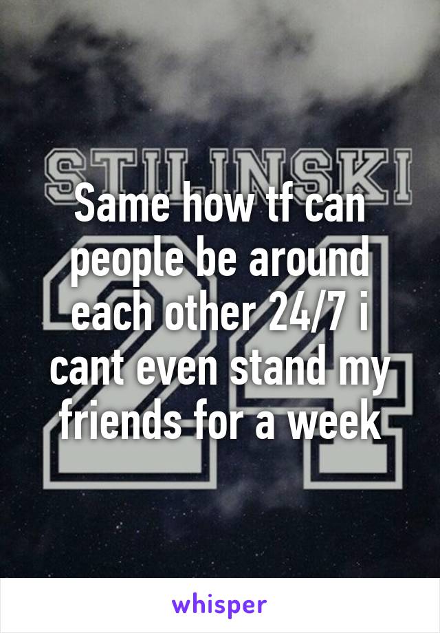 Same how tf can people be around each other 24/7 i cant even stand my friends for a week