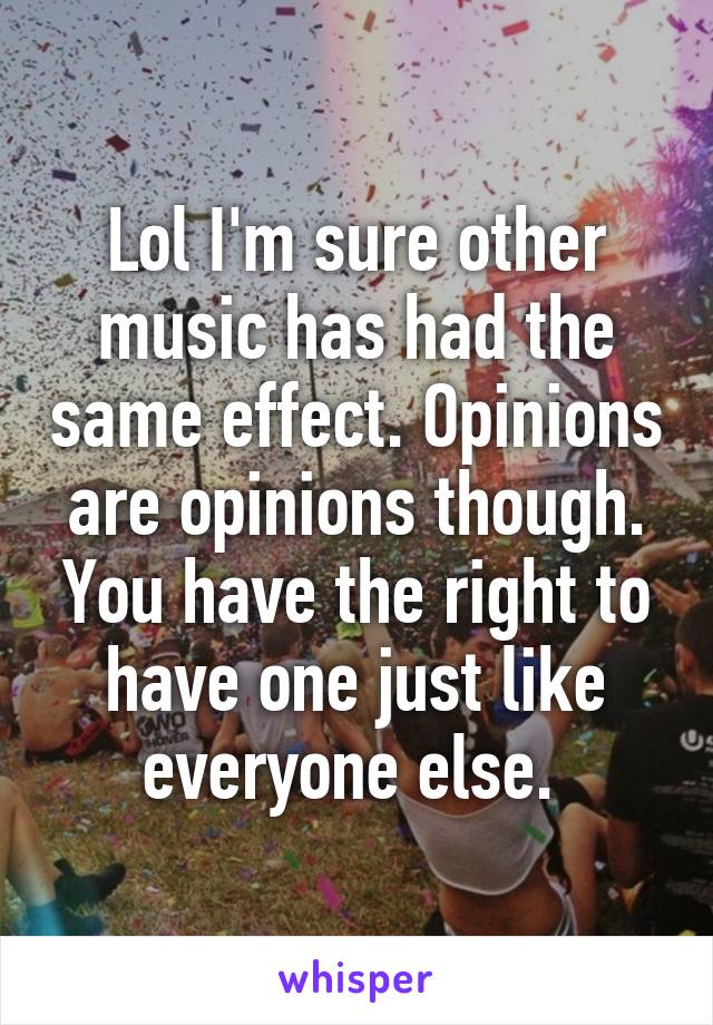 Lol I'm sure other music has had the same effect. Opinions are opinions though. You have the right to have one just like everyone else. 