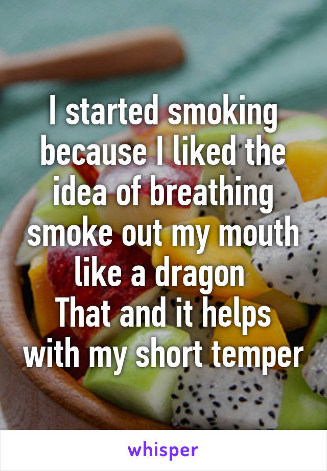I started smoking because I liked the idea of breathing smoke out my mouth like a dragon 
That and it helps with my short temper