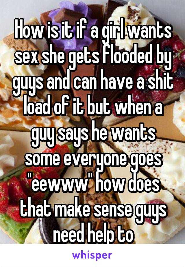 How is it if a girl wants sex she gets flooded by guys and can have a shit load of it but when a guy says he wants some everyone goes "eewww" how does that make sense guys need help to