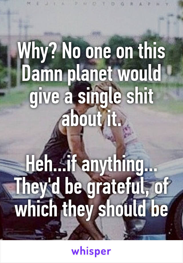 Why? No one on this Damn planet would give a single shit about it.

Heh...if anything... They'd be grateful, of which they should be