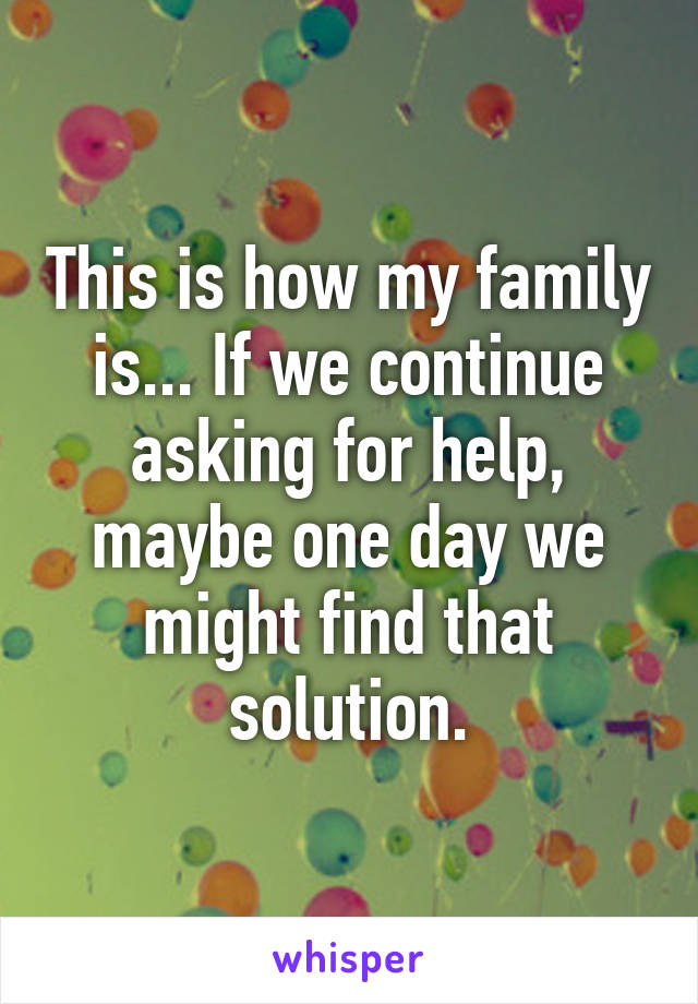 This is how my family is... If we continue asking for help, maybe one day we might find that solution.