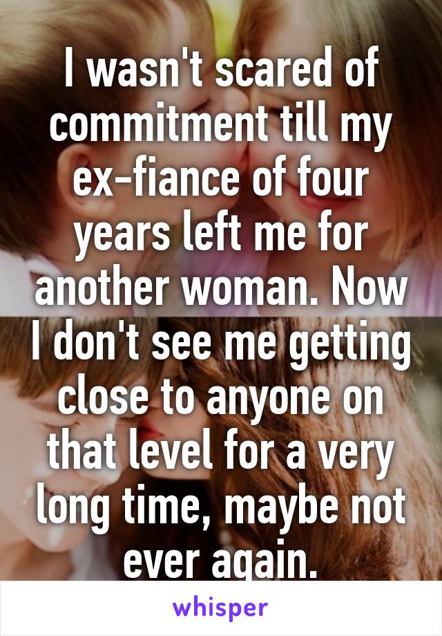 I wasn't scared of commitment till my ex-fiance of four years left me for another woman. Now I don't see me getting close to anyone on that level for a very long time, maybe not ever again.