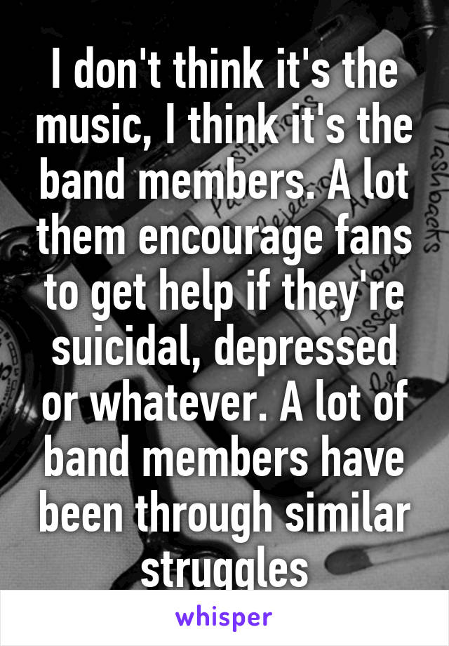 I don't think it's the music, I think it's the band members. A lot them encourage fans to get help if they're suicidal, depressed or whatever. A lot of band members have been through similar struggles