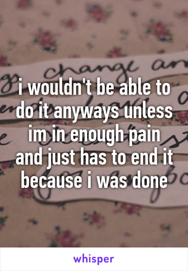 i wouldn't be able to do it anyways unless im in enough pain and just has to end it because i was done