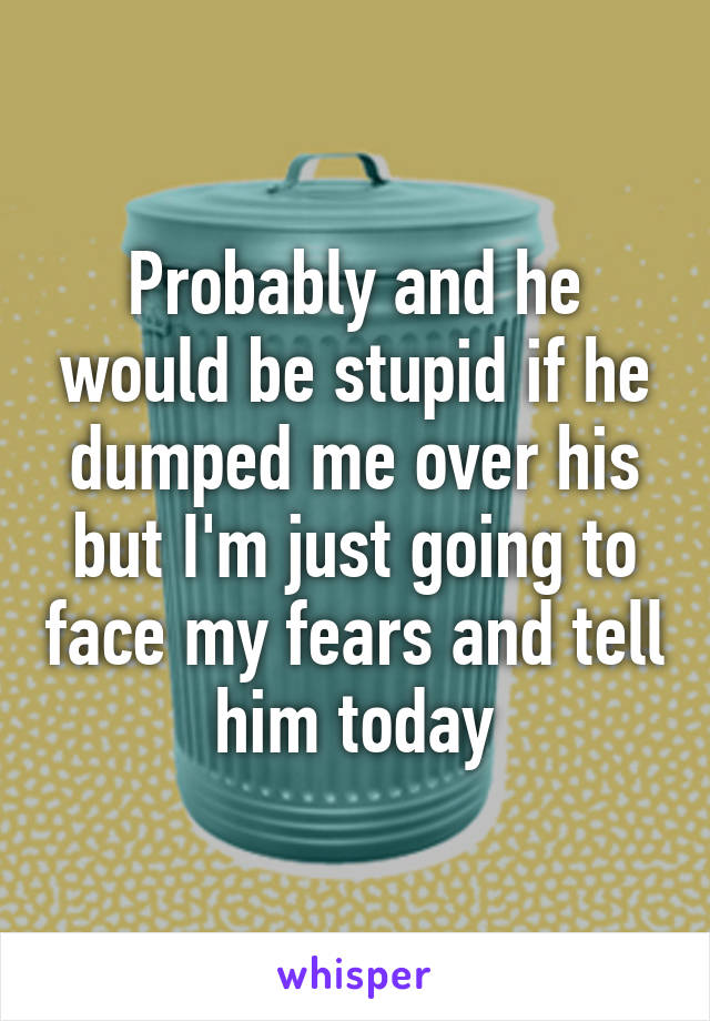 Probably and he would be stupid if he dumped me over his but I'm just going to face my fears and tell him today