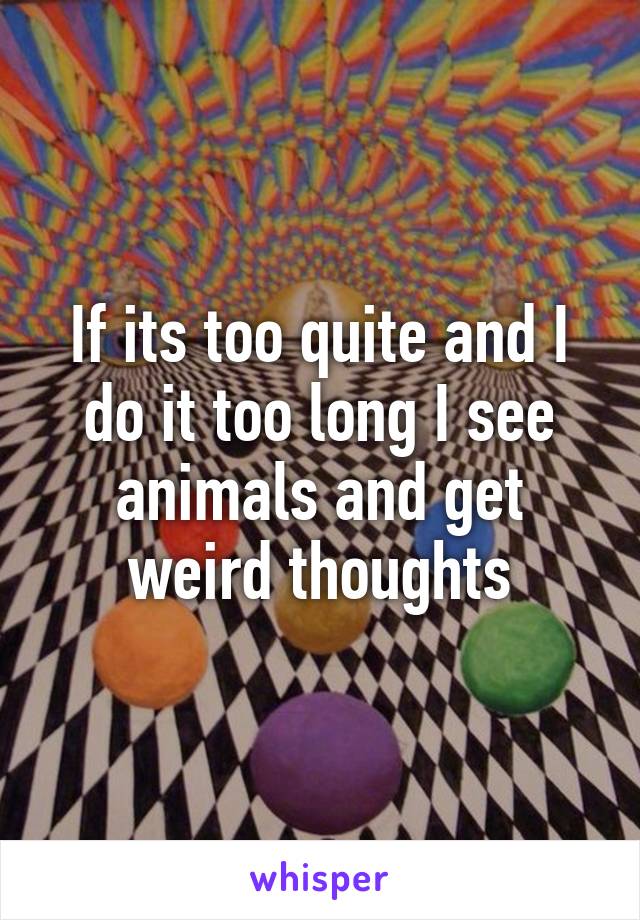 If its too quite and I do it too long I see animals and get weird thoughts