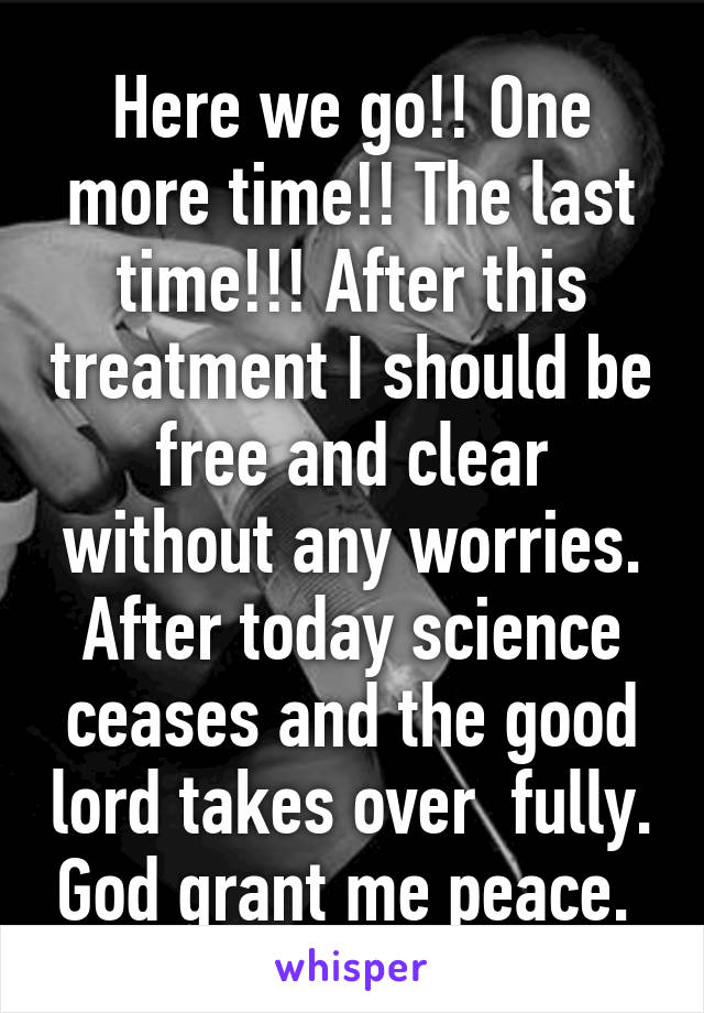 Here we go!! One more time!! The last time!!! After this treatment I should be free and clear without any worries. After today science ceases and the good lord takes over  fully. God grant me peace. 