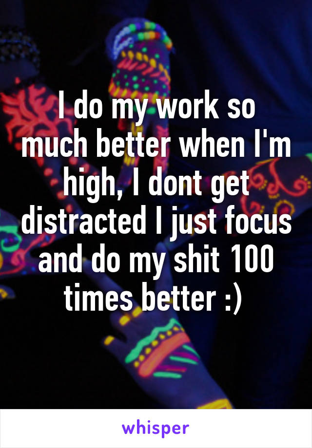 I do my work so much better when I'm high, I dont get distracted I just focus and do my shit 100 times better :) 

