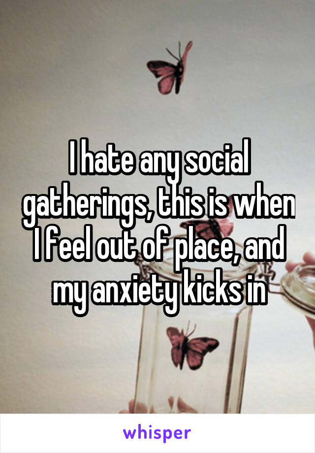 I hate any social gatherings, this is when I feel out of place, and my anxiety kicks in
