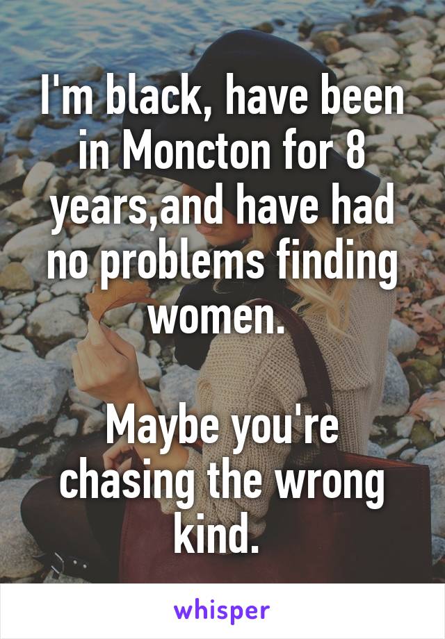 I'm black, have been in Moncton for 8 years,and have had no problems finding women. 

Maybe you're chasing the wrong kind. 