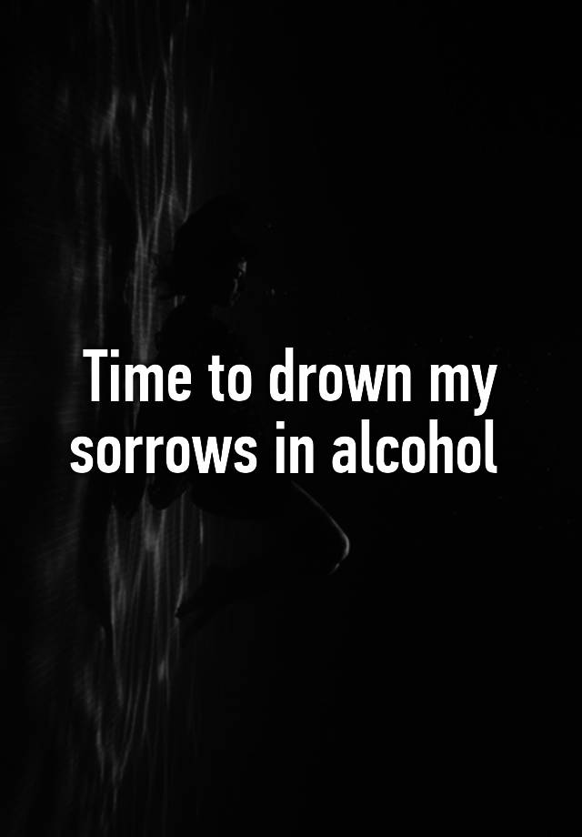 time-to-drown-my-sorrows-in-alcohol