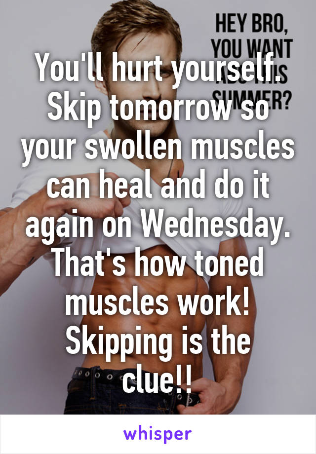 You'll hurt yourself. Skip tomorrow so your swollen muscles can heal and do it again on Wednesday. That's how toned muscles work!
Skipping is the clue!!