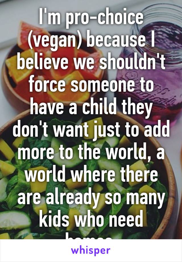 I'm pro-choice (vegan) because I believe we shouldn't force someone to have a child they don't want just to add more to the world, a world where there are already so many kids who need homes.