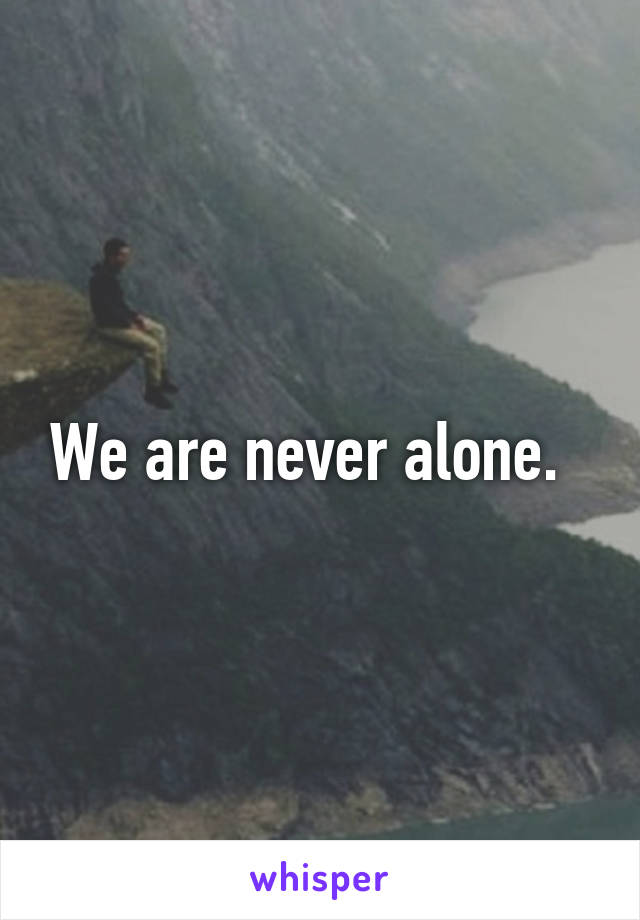 We are never alone.  