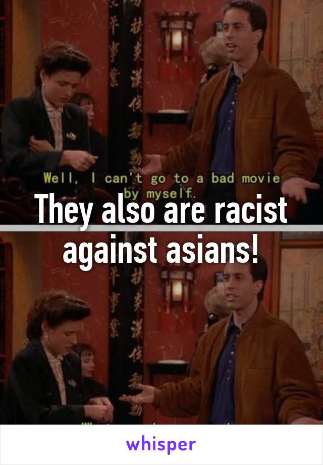 They also are racist against asians!