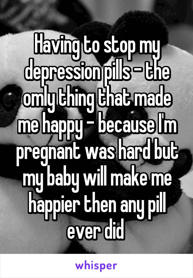 Having to stop my depression pills - the omly thing that made me happy - because I'm pregnant was hard but my baby will make me happier then any pill ever did 