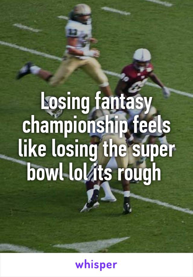 Losing fantasy championship feels like losing the super bowl lol its rough 