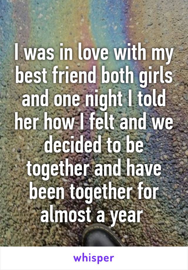 I was in love with my best friend both girls and one night I told her how I felt and we decided to be together and have been together for almost a year 