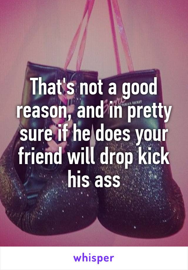 That's not a good reason, and in pretty sure if he does your friend will drop kick his ass