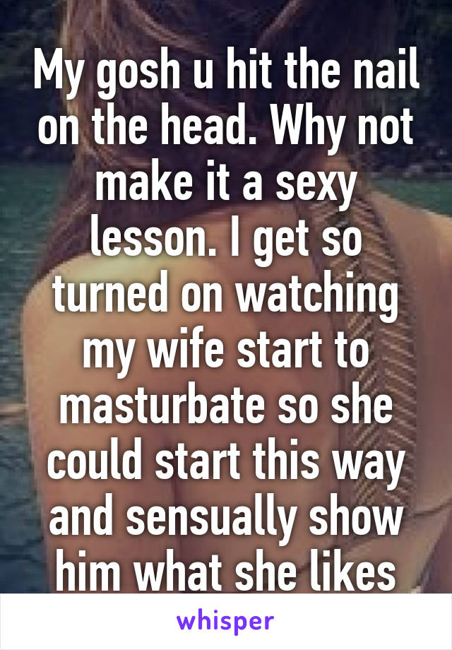 My gosh u hit the nail on the head. Why not make it a sexy lesson. I get so turned on watching my wife start to masturbate so she could start this way and sensually show him what she likes