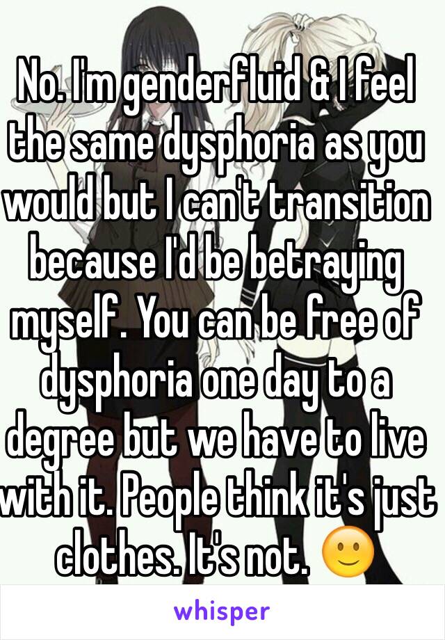 No. I'm genderfluid & I feel the same dysphoria as you would but I can't transition because I'd be betraying myself. You can be free of dysphoria one day to a degree but we have to live with it. People think it's just clothes. It's not. 🙂