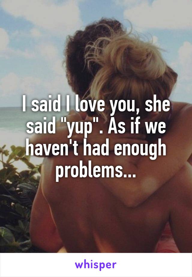 I said I love you, she said "yup". As if we haven't had enough problems...
