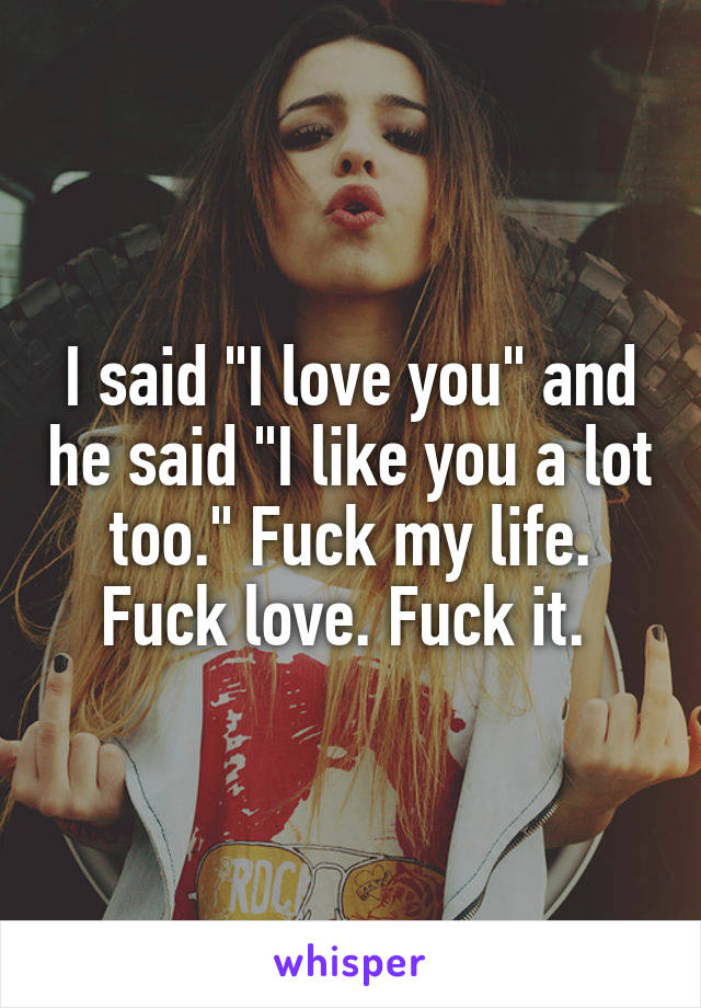 I said "I love you" and he said "I like you a lot too." Fuck my life. Fuck love. Fuck it. 