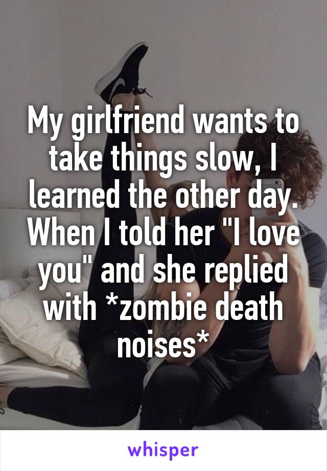 My girlfriend wants to take things slow, I learned the other day. When I told her "I love you" and she replied with *zombie death noises*