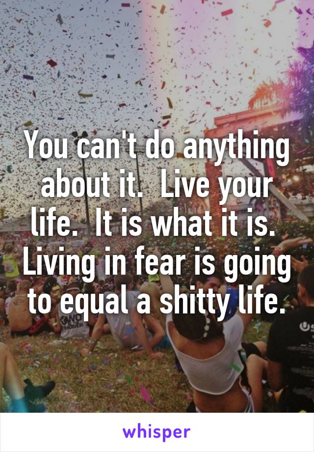 You can't do anything about it.  Live your life.  It is what it is.  Living in fear is going to equal a shitty life.