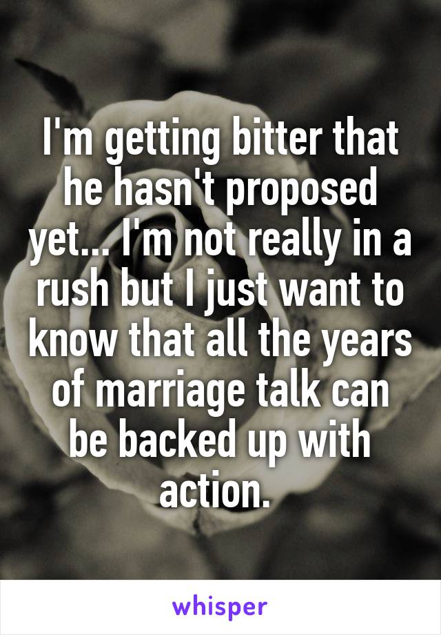I'm getting bitter that he hasn't proposed yet... I'm not really in a rush but I just want to know that all the years of marriage talk can be backed up with action. 