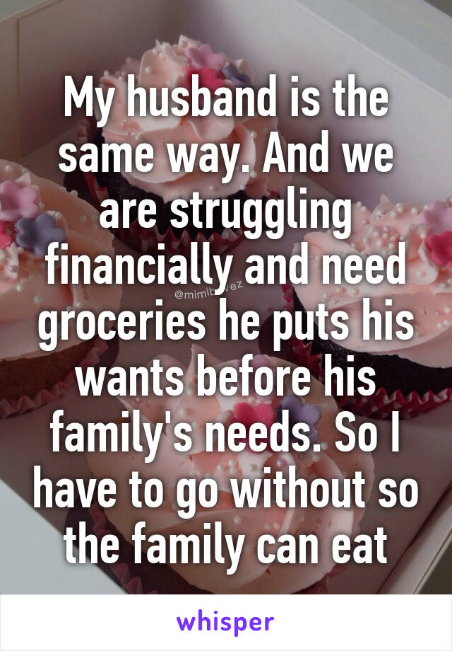 My husband is the same way. And we are struggling financially and need groceries he puts his wants before his family's needs. So I have to go without so the family can eat