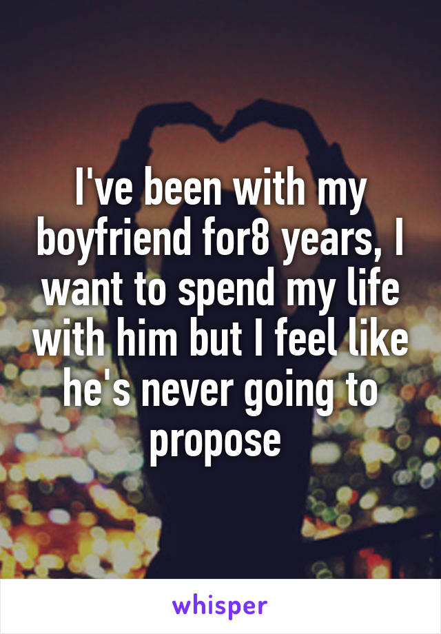 I've been with my boyfriend for8 years, I want to spend my life with him but I feel like he's never going to propose 
