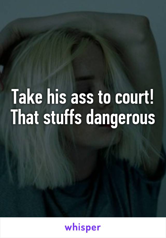 Take his ass to court! That stuffs dangerous 