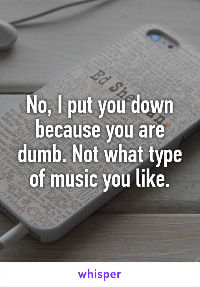 No, I put you down because you are dumb. Not what type of music you like.